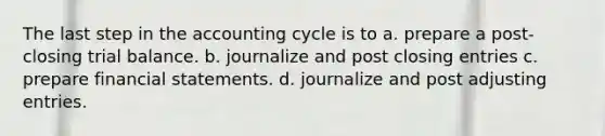 The last step in the accounting cycle is to a. prepare a post-closing trial balance. b. journalize and post closing entries c. prepare <a href='https://www.questionai.com/knowledge/kFBJaQCz4b-financial-statements' class='anchor-knowledge'>financial statements</a>. d. journalize and post <a href='https://www.questionai.com/knowledge/kGxhM5fzgy-adjusting-entries' class='anchor-knowledge'>adjusting entries</a>.