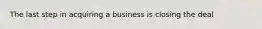 The last step in acquiring a business is closing the deal