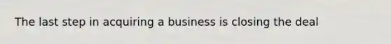 The last step in acquiring a business is closing the deal