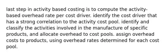 last step in activity based costing is to compute the activity-based overhead rate per cost driver. identify the cost driver that has a strong correlation to the activity cost pool. identify and classify the activities involved in the manufacture of specific products, and allocate overhead to cost pools. assign overhead costs to products, using overhead rates determined for each cost pool.