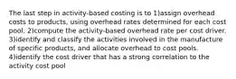 The last step in activity-based costing is to 1)assign overhead costs to products, using overhead rates determined for each cost pool. 2)compute the activity-based overhead rate per cost driver. 3)identify and classify the activities involved in the manufacture of specific products, and allocate overhead to cost pools. 4)identify the cost driver that has a strong correlation to the activity cost pool