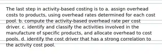 The last step in activity-based costing is to a. assign overhead costs to products, using overhead rates determined for each cost pool. b. compute the activity-based overhead rate per cost driver. c. identify and classify the activities involved in the manufacture of specific products, and allocate overhead to cost pools. d. identify the cost driver that has a strong correlation to the activity cost pool.