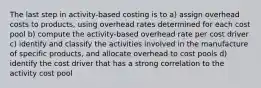 The last step in activity-based costing is to a) assign overhead costs to products, using overhead rates determined for each cost pool b) compute the activity-based overhead rate per cost driver c) identify and classify the activities involved in the manufacture of specific products, and allocate overhead to cost pools d) identify the cost driver that has a strong correlation to the activity cost pool