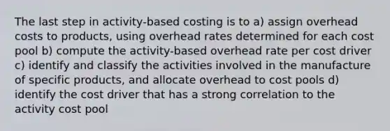 The last step in activity-based costing is to a) assign overhead costs to products, using overhead rates determined for each cost pool b) compute the activity-based overhead rate per cost driver c) identify and classify the activities involved in the manufacture of specific products, and allocate overhead to cost pools d) identify the cost driver that has a strong correlation to the activity cost pool