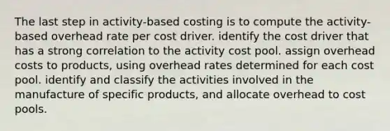 The last step in activity-based costing is to compute the activity-based overhead rate per cost driver. identify the cost driver that has a strong correlation to the activity cost pool. assign overhead costs to products, using overhead rates determined for each cost pool. identify and classify the activities involved in the manufacture of specific products, and allocate overhead to cost pools.