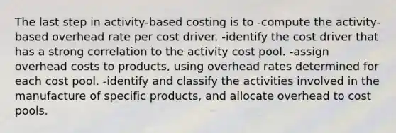 The last step in activity-based costing is to -compute the activity-based overhead rate per cost driver. -identify the cost driver that has a strong correlation to the activity cost pool. -assign overhead costs to products, using overhead rates determined for each cost pool. -identify and classify the activities involved in the manufacture of specific products, and allocate overhead to cost pools.