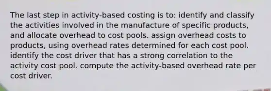 The last step in activity-based costing is to: identify and classify the activities involved in the manufacture of specific products, and allocate overhead to cost pools. assign overhead costs to products, using overhead rates determined for each cost pool. identify the cost driver that has a strong correlation to the activity cost pool. compute the activity-based overhead rate per cost driver.