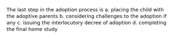 The last step in the adoption process is a. placing the child with the adoptive parents b. considering challenges to the adoption if any c. issuing the interlocutory decree of adoption d. completing the final home study