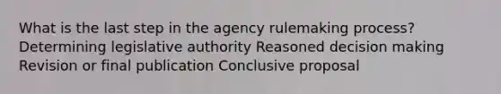 What is the last step in the agency rulemaking process? Determining legislative authority Reasoned decision making Revision or final publication Conclusive proposal