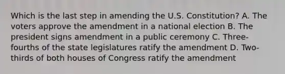 Which is the last step in amending the U.S. Constitution? A. The voters approve the amendment in a national election B. The president signs amendment in a public ceremony C. Three-fourths of the state legislatures ratify the amendment D. Two-thirds of both houses of Congress ratify the amendment