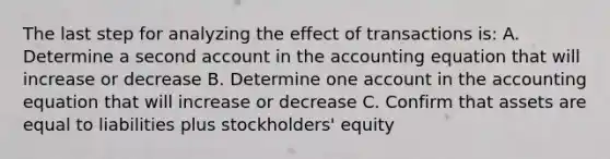 The last step for analyzing the effect of transactions is: A. Determine a second account in the accounting equation that will increase or decrease B. Determine one account in the accounting equation that will increase or decrease C. Confirm that assets are equal to liabilities plus stockholders' equity