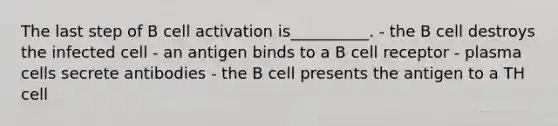 The last step of B cell activation is__________. - the B cell destroys the infected cell - an antigen binds to a B cell receptor - plasma cells secrete antibodies - the B cell presents the antigen to a TH cell