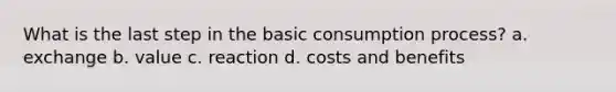 What is the last step in the basic consumption process? a. exchange b. value c. reaction d. costs and benefits