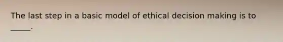 The last step in a basic model of ethical decision making is to _____.