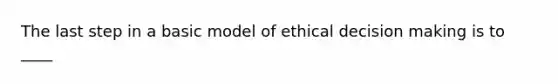 The last step in a basic model of ethical decision making is to ____