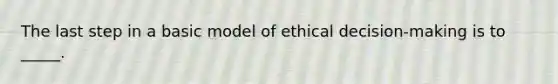 The last step in a basic model of ethical decision-making is to _____.