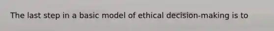 The last step in a basic model of ethical decision-making is to