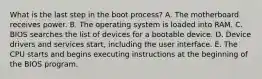 What is the last step in the boot process? A. The motherboard receives power. B. The operating system is loaded into RAM. C. BIOS searches the list of devices for a bootable device. D. Device drivers and services start, including the user interface. E. The CPU starts and begins executing instructions at the beginning of the BIOS program.