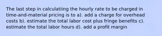 The last step in calculatiing the hourly rate to be charged in time-and-material pricing is to a). add a charge for overhead costs b). estimate the total labor cost plus fringe benefits c). estimate the total labor hours d). add a profit margin