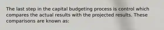 The last step in the capital budgeting process is control which compares the actual results with the projected results. These comparisons are known as: