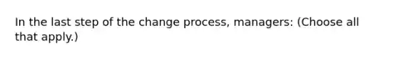 In the last step of the change process, managers: (Choose all that apply.)