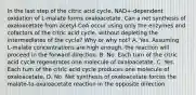 In the last step of the citric acid cycle, NAD+‑dependent oxidation of L‑malate forms oxaloacetate. Can a net synthesis of oxaloacetate from acetyl‑CoA occur using only the enzymes and cofactors of the citric acid cycle, without depleting the intermediates of the cycle? Why or why not? A. Yes. Assuming L‑malate concentrations are high enough, the reaction will proceed in the forward direction. B. No. Each turn of the citric acid cycle regenerates one molecule of oxaloacetate. C. Yes. Each turn of the citric acid cycle produces one molecule of oxaloacetate. D. No. Net synthesis of oxaloacetate forces the malate‑to‑oxaloacetate reaction in the opposite direction.