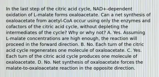 In the last step of the citric acid cycle, NAD+‑dependent oxidation of L‑malate forms oxaloacetate. Can a net synthesis of oxaloacetate from acetyl‑CoA occur using only the enzymes and cofactors of the citric acid cycle, without depleting the intermediates of the cycle? Why or why not? A. Yes. Assuming L‑malate concentrations are high enough, the reaction will proceed in the forward direction. B. No. Each turn of the citric acid cycle regenerates one molecule of oxaloacetate. C. Yes. Each turn of the citric acid cycle produces one molecule of oxaloacetate. D. No. Net synthesis of oxaloacetate forces the malate‑to‑oxaloacetate reaction in the opposite direction.