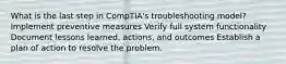 What is the last step in CompTIA's troubleshooting model? Implement preventive measures Verify full system functionality Document lessons learned, actions, and outcomes Establish a plan of action to resolve the problem.