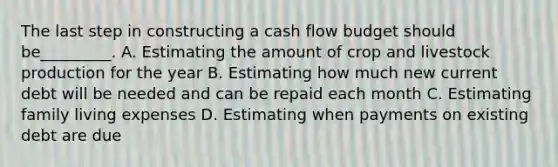 The last step in constructing a cash flow budget should be_________. A. Estimating the amount of crop and livestock production for the year B. Estimating how much new current debt will be needed and can be repaid each month C. Estimating family living expenses D. Estimating when payments on existing debt are due