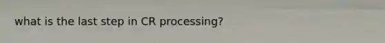 what is the last step in CR processing?