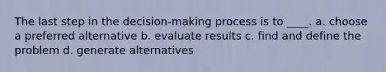 The last step in the decision-making process is to ____. a. choose a preferred alternative b. evaluate results c. find and define the problem d. generate alternatives