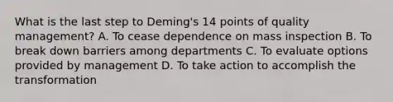 What is the last step to Deming's 14 points of quality management? A. To cease dependence on mass inspection B. To break down barriers among departments C. To evaluate options provided by management D. To take action to accomplish the transformation