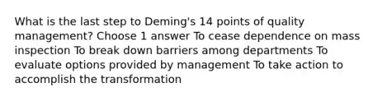 What is the last step to Deming's 14 points of quality management? Choose 1 answer To cease dependence on mass inspection To break down barriers among departments To evaluate options provided by management To take action to accomplish the transformation