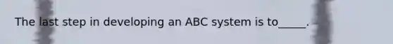 The last step in developing an ABC system is to_____.