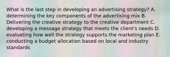 What is the last step in developing an advertising strategy? A. determining the key components of the advertising mix B. Delivering the creative strategy to the creative department C. developing a message strategy that meets the client's needs D. evaluating how well the strategy supports the marketing plan E. conducting a budget allocation based on local and industry standards