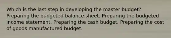 Which is the last step in developing the master budget? Preparing the budgeted balance sheet. Preparing the budgeted income statement. Preparing the cash budget. Preparing the cost of goods manufactured budget.