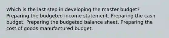 Which is the last step in developing the master budget? Preparing the budgeted income statement. Preparing the cash budget. Preparing the budgeted balance sheet. Preparing the cost of goods manufactured budget.