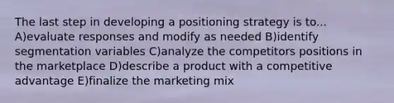 The last step in developing a positioning strategy is to... A)evaluate responses and modify as needed B)identify segmentation variables C)analyze the competitors positions in the marketplace D)describe a product with a competitive advantage E)finalize the marketing mix