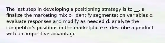 The last step in developing a positioning strategy is to __. a. finalize the marketing mix b. identify segmentation variables c. evaluate responses and modify as needed d. analyze the competitor's positions in the marketplace e. describe a product with a competitive advantage