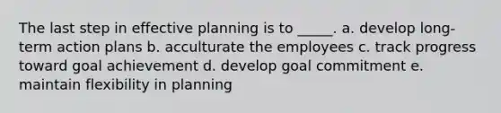 The last step in effective planning is to _____. a. develop long-term action plans b. acculturate the employees c. track progress toward goal achievement d. develop goal commitment e. maintain flexibility in planning