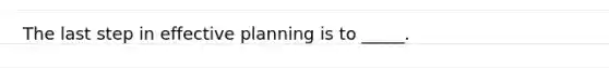 ​The last step in effective planning is to _____.