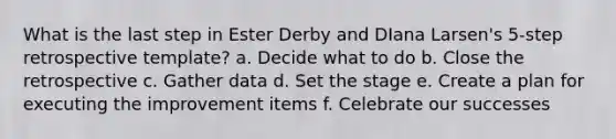 What is the last step in Ester Derby and DIana Larsen's 5-step retrospective template? a. Decide what to do b. Close the retrospective c. Gather data d. Set the stage e. Create a plan for executing the improvement items f. Celebrate our successes