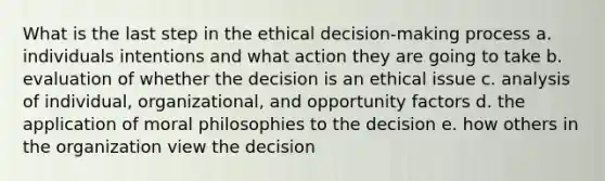 What is the last step in the ethical decision-making process a. individuals intentions and what action they are going to take b. evaluation of whether the decision is an ethical issue c. analysis of individual, organizational, and opportunity factors d. the application of moral philosophies to the decision e. how others in the organization view the decision