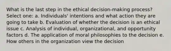 What is the last step in the ethical decision-making process? ​ Select one: a. ​Individuals' intentions and what action they are going to take b. ​Evaluation of whether the decision is an ethical issue c. ​Analysis of individual, organizational, and opportunity factors d. ​The application of moral philosophies to the decision e. ​How others in the organization view the decision