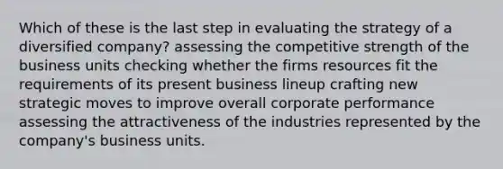 Which of these is the last step in evaluating the strategy of a diversified company? assessing the competitive strength of the business units checking whether the firms resources fit the requirements of its present business lineup crafting new strategic moves to improve overall corporate performance assessing the attractiveness of the industries represented by the company's business units.