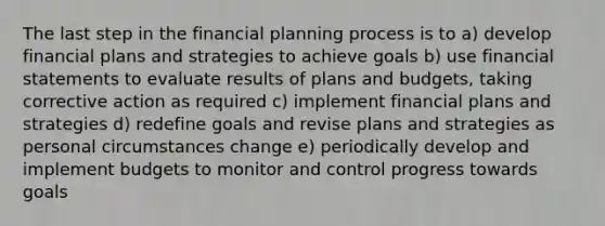 The last step in the financial planning process is to a) develop financial plans and strategies to achieve goals b) use financial statements to evaluate results of plans and budgets, taking corrective action as required c) implement financial plans and strategies d) redefine goals and revise plans and strategies as personal circumstances change e) periodically develop and implement budgets to monitor and control progress towards goals