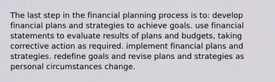 The last step in the financial planning process is to: develop financial plans and strategies to achieve goals. use financial statements to evaluate results of plans and budgets, taking corrective action as required. implement financial plans and strategies. redefine goals and revise plans and strategies as personal circumstances change.