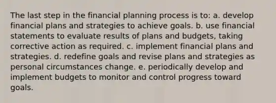 The last step in the financial planning process is to: a. develop financial plans and strategies to achieve goals. b. use <a href='https://www.questionai.com/knowledge/kFBJaQCz4b-financial-statements' class='anchor-knowledge'>financial statements</a> to evaluate results of plans and budgets, taking corrective action as required. c. implement financial plans and strategies. d. redefine goals and revise plans and strategies as personal circumstances change. e. periodically develop and implement budgets to monitor and control progress toward goals.