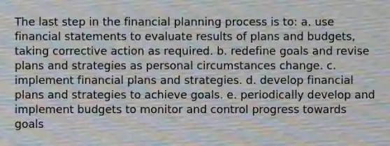 The last step in the financial planning process is to: a. use financial statements to evaluate results of plans and budgets, taking corrective action as required. b. redefine goals and revise plans and strategies as personal circumstances change. c. implement financial plans and strategies. d. develop financial plans and strategies to achieve goals. e. periodically develop and implement budgets to monitor and control progress towards goals