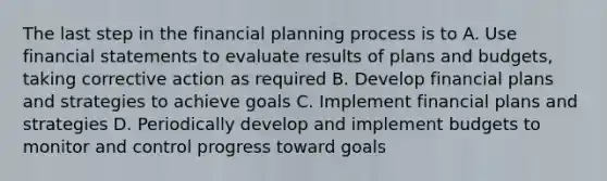 The last step in the financial planning process is to A. Use financial statements to evaluate results of plans and budgets, taking corrective action as required B. Develop financial plans and strategies to achieve goals C. Implement financial plans and strategies D. Periodically develop and implement budgets to monitor and control progress toward goals